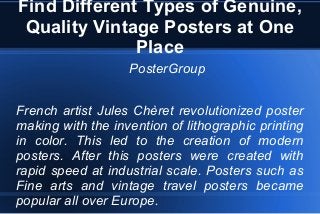 Find Different Types of Genuine,
Quality Vintage Posters at One
Place
PosterGroup
French artist Jules Chèret revolutionized poster
making with the invention of lithographic printing
in color. This led to the creation of modern
posters. After this posters were created with
rapid speed at industrial scale. Posters such as
Fine arts and vintage travel posters became
popular all over Europe.
 