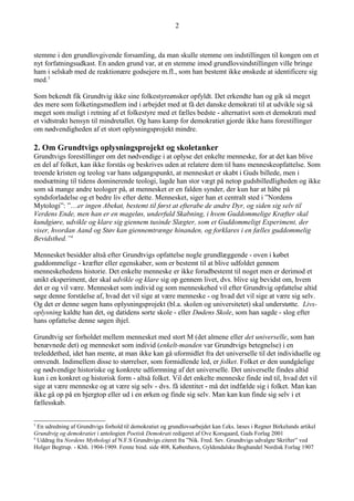 stemme i den grundlovgivende forsamling, da man skulle stemme om indstillingen til kongen om et
nyt forfatningsudkast. En anden grund var, at en stemme imod grundlovsindstillingen ville bringe
ham i selskab med de reaktionære godsejere m.fl., som han bestemt ikke ønskede at identificere sig
med.3
Som bekendt fik Grundtvig ikke sine folkestyreønsker opfyldt. Det erkendte han og gik så meget
des mere som folketingsmedlem ind i arbejdet med at få det danske demokrati til at udvikle sig så
meget som muligt i retning af et folkestyre med et fælles bedste - alternativt som et demokrati med
et vidtstrakt hensyn til mindretallet. Og hans kamp for demokratiet gjorde ikke hans forestillinger
om nødvendigheden af et stort oplysningsprojekt mindre.
2. Om Grundtvigs oplysningsprojekt og skoletanker
Grundtvigs forestillinger om det nødvendige i at oplyse det enkelte menneske, for at det kan blive
en del af folket, kan ikke forstås og beskrives uden at relatere dem til hans menneskeopfattelse. Som
troende kristen og teolog var hans udgangspunkt, at mennesket er skabt i Guds billede, men i
modsætning til tidens dominerende teologi, lagde han stor vægt på netop gudsbilledligheden og ikke
som så mange andre teologer på, at mennesket er en falden synder, der kun har at håbe på
syndsforladelse og et bedre liv efter dette. Mennesket, siger han et centralt sted i ”Nordens
Mytologi”: ”…er ingen Abekat, bestemt til først at efterabe de andre Dyr, og siden sig selv til
Verdens Ende, men han er en mageløs, underfuld Skabning, i hvem Guddommelige Kræfter skal
kundgiøre, udvikle og klare sig giennem tusinde Slægter, som et Guddommeligt Experiment, der
viser, hvordan Aand og Støv kan giennemtrænge hinanden, og forklares i en fælles guddommelig
Bevidsthed.”4
Mennesket besidder altså efter Grundtvigs opfattelse nogle grundlæggende - oven i købet
guddommelige - kræfter eller egenskaber, som er bestemt til at blive udfoldet gennem
menneskehedens historie. Det enkelte menneske er ikke forudbestemt til noget men er derimod et
unikt eksperiment, der skal udvikle og klare sig op gennem livet, dvs. blive sig bevidst om, hvem
det er og vil være. Mennesket som individ og som menneskehed vil efter Grundtvig opfattelse altid
søge denne forståelse af, hvad det vil sige at være menneske - og hvad det vil sige at være sig selv.
Og det er denne søgen hans oplysningsprojekt (bl.a. skolen og universitetet) skal understøtte. Livs-
oplysning kaldte han det, og datidens sorte skole - eller Dødens Skole, som han sagde - slog efter
hans opfattelse denne søgen ihjel.
Grundtvig ser forholdet mellem mennesket med stort M (det almene eller det universelle, som han
benævnede det) og mennesket som individ (enkelt-manden var Grundtvigs betegnelse) i en
treleddethed, idet han mente, at man ikke kan gå uformidlet fra det universelle til det individuelle og
omvendt. Indimellem disse to størrelser, som formidlende led, er folket. Folket er den uundgåelige
og nødvendige historiske og konkrete udformning af det universelle. Det universelle findes altid
kun i en konkret og historisk form - altså folket. Vil det enkelte menneske finde ind til, hvad det vil
sige at være menneske og at være sig selv - dvs. få identitet - må det indfælde sig i folket. Man kan
ikke gå op på en bjergtop eller ud i en ørken og finde sig selv. Man kan kun finde sig selv i et
fællesskab.
3
En udredning af Grundtvigs forhold til demokratiet og grundlovsarbejdet kan f.eks. læses i Regner Birkelunds artikel
Grundtvig og demokratiet i antologien Poetisk Demokrati redigeret af Ove Korsgaard, Gads Forlag 2001
4
Uddrag fra Nordens Mythologi af N.F.S Grundtvigs citeret fra ”Nik. Fred. Sev. Grundtvigs udvalgte Skrifter” ved
Holger Begtrup. - Kbh. 1904-1909. Femte bind. side 408, København, Gyldendalske Boghandel Nordisk Forlag 1907
2
 