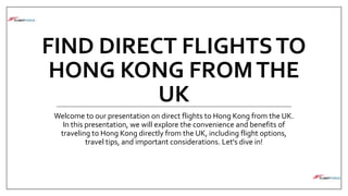 FIND DIRECT FLIGHTSTO
HONG KONG FROMTHE
UK
Welcome to our presentation on direct flights to Hong Kong from the UK.
In this presentation, we will explore the convenience and benefits of
traveling to Hong Kong directly from the UK, including flight options,
travel tips, and important considerations. Let's dive in!
 
