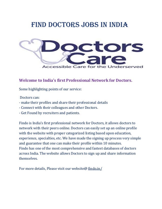 Find Doctors Jobs In India
Welcome to India's first Professional Network for Doctors.
Some highlighting points of our service:
Doctors can:
- make their profiles and share their professional details
- Connect with their colleagues and other Doctors.
- Get Found by recruiters and patients.
Findo is India’s first professional network for Doctors, it allows doctors to
network with their peers online. Doctors can easily set up an online profile
with the website with proper categorized listing based upon education,
experience, specialties, etc. We have made the signing up process very simple
and guarantee that one can make their profile within 10 minutes.
Findo has one of the most comprehensive and fastest databases of doctors
across India. The website allows Doctors to sign up and share information
themselves.
For more details, Please visit our website@ findo.in/
 