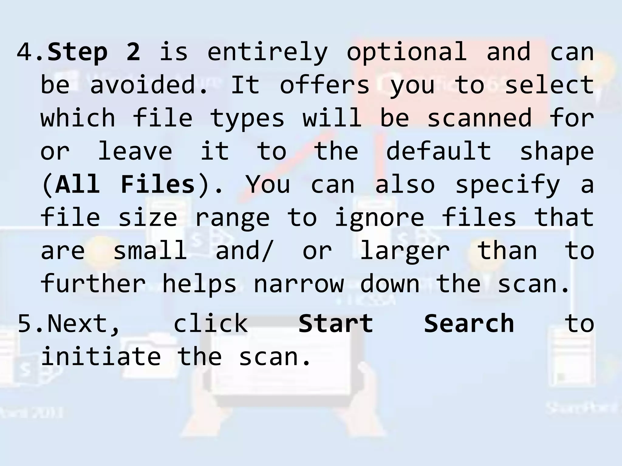 4.Step 2 is entirely optional and can
be avoided. It offers you to select
which file types will be scanned for
or leave it to the default shape
(All Files). You can also specify a
file size range to ignore files that
are small and/ or larger than to
further helps narrow down the scan.
5.Next, click Start Search to
initiate the scan.
 