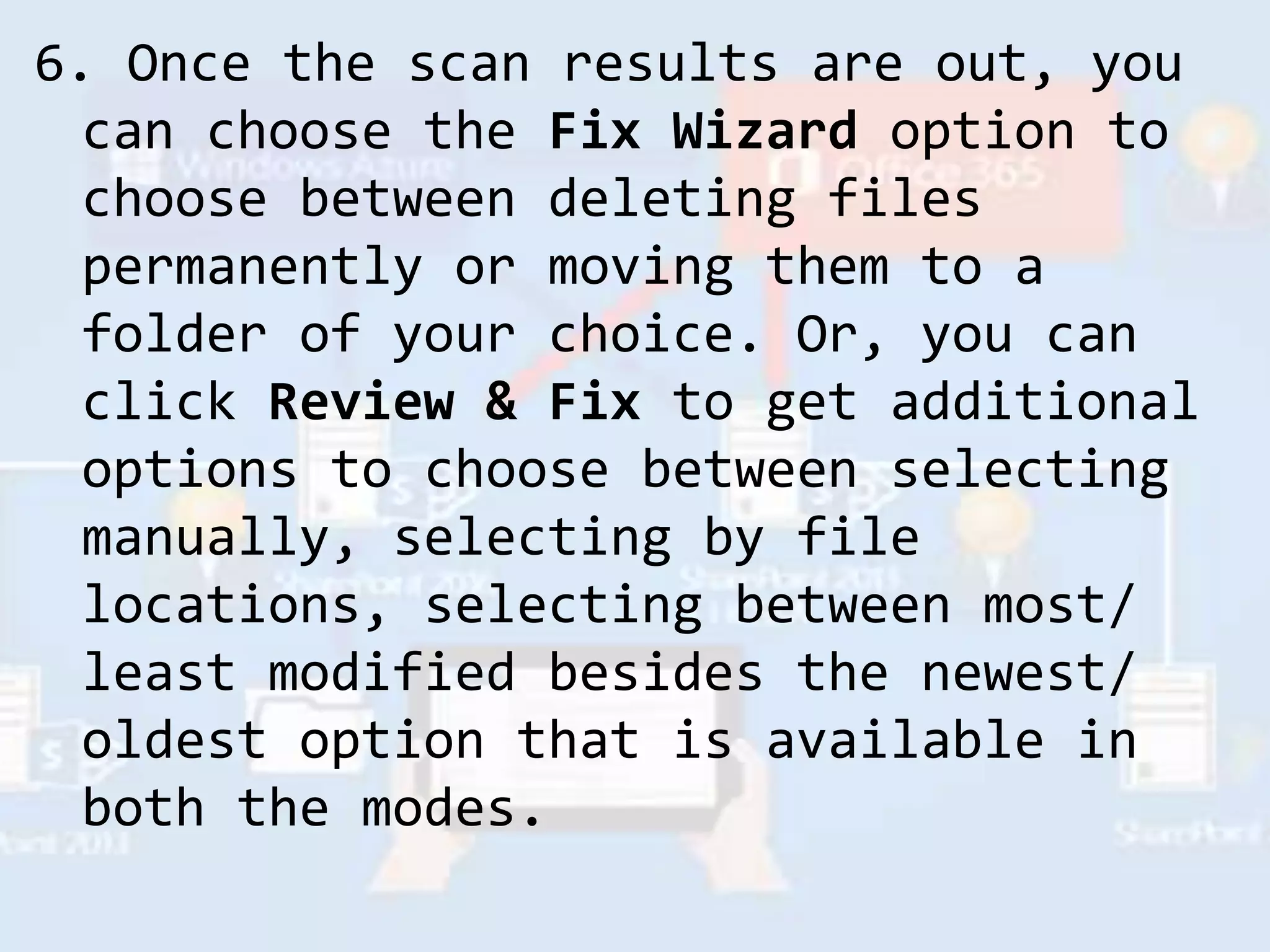 6. Once the scan results are out, you
can choose the Fix Wizard option to
choose between deleting files
permanently or moving them to a
folder of your choice. Or, you can
click Review & Fix to get additional
options to choose between selecting
manually, selecting by file
locations, selecting between most/
least modified besides the newest/
oldest option that is available in
both the modes.
 