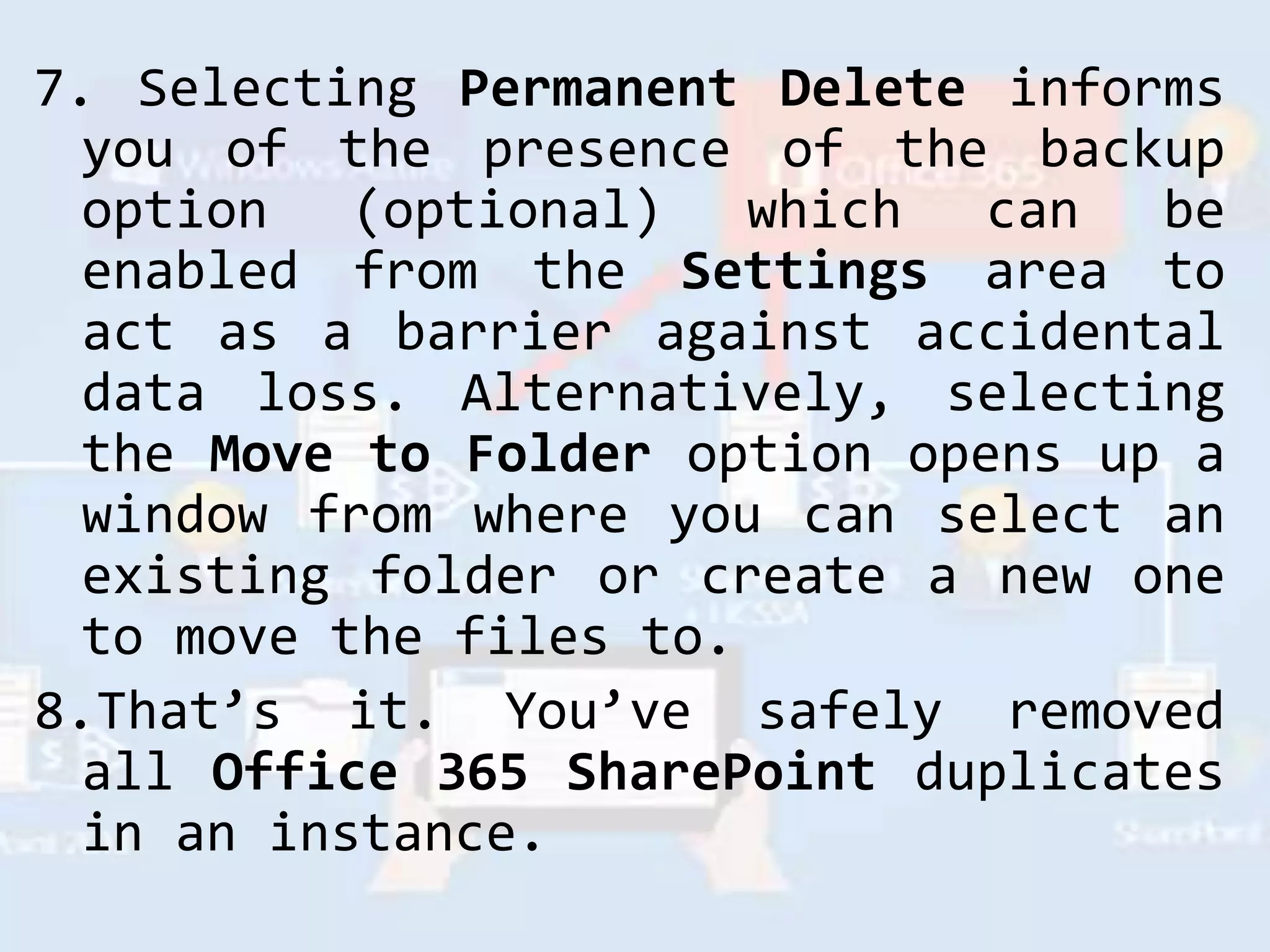 7. Selecting Permanent Delete informs
you of the presence of the backup
option (optional) which can be
enabled from the Settings area to
act as a barrier against accidental
data loss. Alternatively, selecting
the Move to Folder option opens up a
window from where you can select an
existing folder or create a new one
to move the files to.
8.That’s it. You’ve safely removed
all Office 365 SharePoint duplicates
in an instance.
 