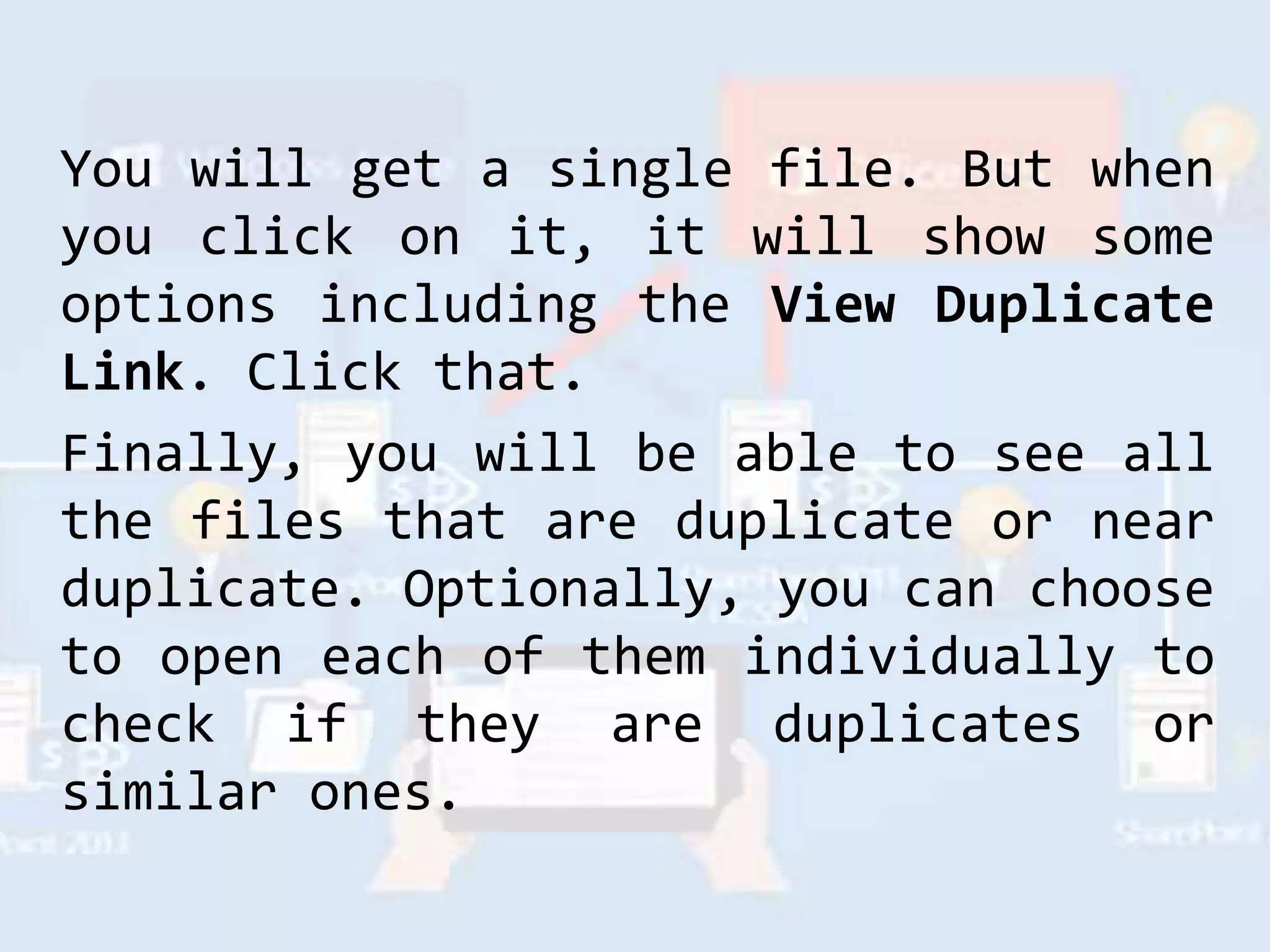 You will get a single file. But when
you click on it, it will show some
options including the View Duplicate
Link. Click that.
Finally, you will be able to see all
the files that are duplicate or near
duplicate. Optionally, you can choose
to open each of them individually to
check if they are duplicates or
similar ones.
 
