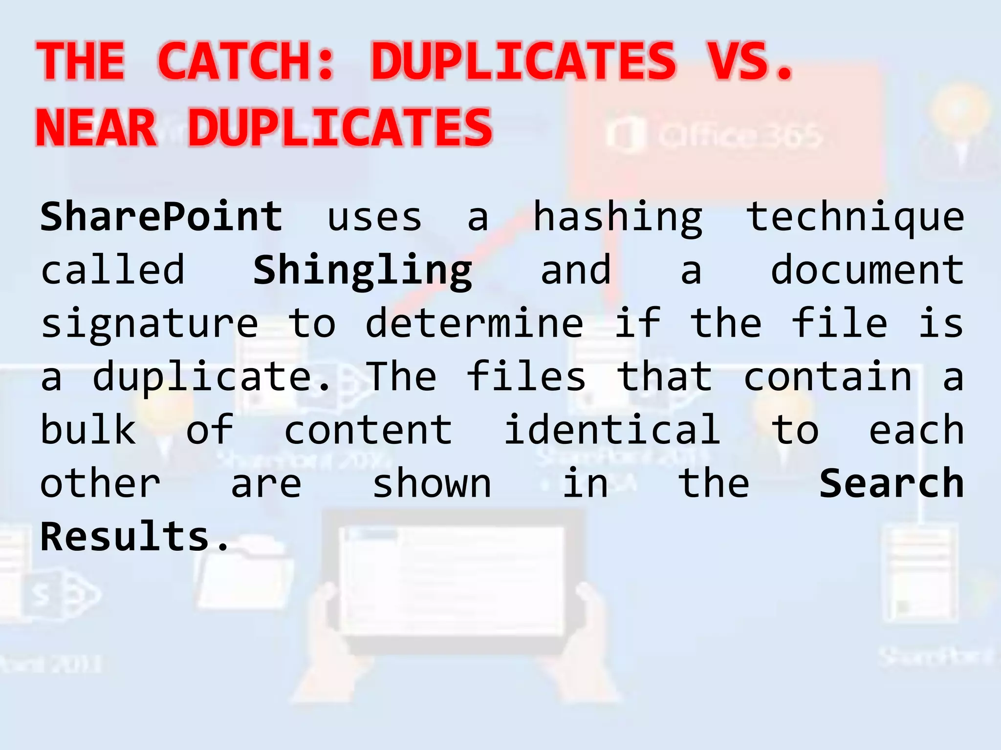 SharePoint uses a hashing technique
called Shingling and a document
signature to determine if the file is
a duplicate. The files that contain a
bulk of content identical to each
other are shown in the Search
Results.
 