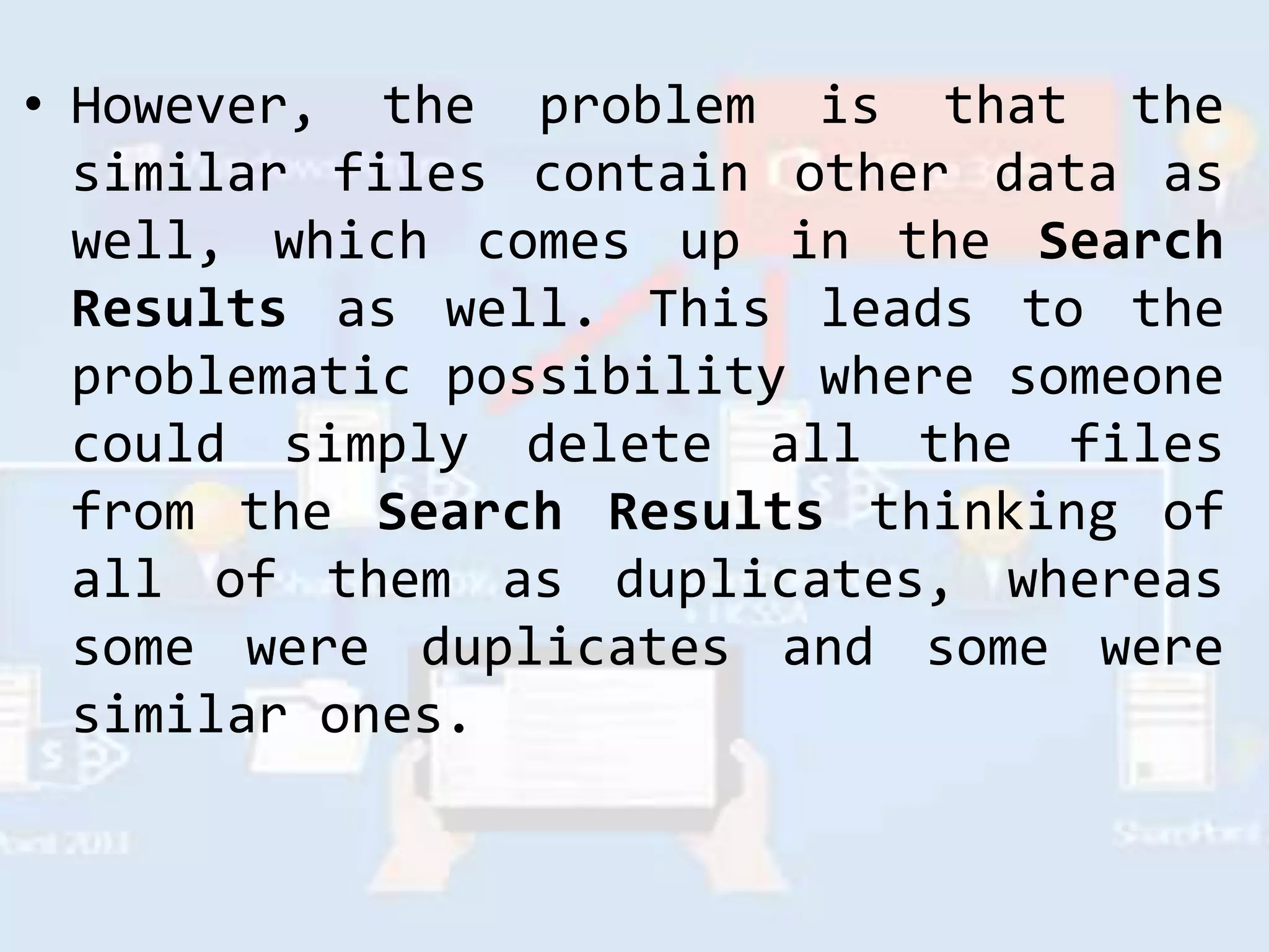 • However, the problem is that the
similar files contain other data as
well, which comes up in the Search
Results as well. This leads to the
problematic possibility where someone
could simply delete all the files
from the Search Results thinking of
all of them as duplicates, whereas
some were duplicates and some were
similar ones.
 