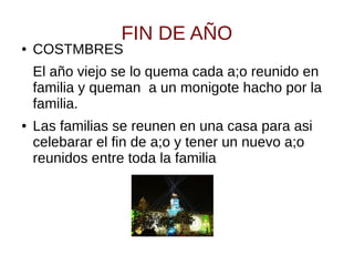 FIN DE AÑO
● COSTMBRES
El año viejo se lo quema cada a;o reunido en
familia y queman a un monigote hacho por la
familia.
● Las familias se reunen en una casa para asi
celebarar el fin de a;o y tener un nuevo a;o
reunidos entre toda la familia