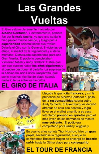 Las Grandes Vueltas El Giro estuvo claramente marcado por  Alberto Contador.  Y extrañamente, primero fue por  la mala suerte , ya que una caída le hizo perder mucho tiempo, y luego por la  superioridad  abismal sobre sus rivales. Dejaría el Giro con la General, 8 victorias de etapa, el maillot de la regularidad y el de la montaña. Demasiada superioridad para una Gran Vuelta. El podio lo completaban Vincenzo Nibali y Andy Schleck. Habrá que ver que pueden hacer  los años siguientes  y si pueden destronar al pinteño. La sorpresa de la edición ha sido Enrico Gasparotto, que  sumo muchos triunfos de etapa cuando  nadie lo tenía entre los favoritos. Llegaba la gran  cita francesa , y sin la presencia de Alberto Contador el peso de  la responsabilidad  caería sobre  Andy Schleck. El luxemburgués decidió afrontar de cara ese desafío y logro llevarse el maillot amarillo a su casa. Intentaron  ponerlo en aprietos  pero el más joven de los hermanos se mostro  muy solvente .  El podio era completado por Bradley Wiggins y  Vincenzo Nibali En cuanto a los sprints Thor Hushovd hizo un  gran papel , llevándose la regularidad, aunque su compatriota Boasson Hagen se encargo de  hacerle sufrir  hasta la última etapa para  conseguirlo EL GIRO DE ITALIA EL TOUR DE FRANCIA 