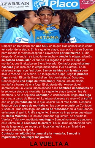 Empezó en Benidorm con  una CRE  en la que Radioshack salió como vencedor de la etapa. En la siguiente etapa, apareció un gran Boonen para robarle la victoria al sprint a Cavendish  por milimetros . El día después, Cavendish se tomó la revancha y  venció la etapa ; además  se coloco como líder . Al cuarto día llegaba la primera etapa de montaña, que finalizaba en Sierra Nevada. Contador pegó el  primer hachazo  y se hizo con la etapa metiéndole 1'28 a Samuel. En la siguiente etapa, con final duro, Samuel  se hizo con la etapa  pero sólo le recortó 6'' a Alberto. En la siguiente etapa, llegó  la primera fuga  a meta. El danés Breschel se hizo con la etapa. Después, Boonen ganó  una etapa de transición  y Pineau una de media montaña a través de una fuga. El siguiente día, Arroyo dio el sorpreson de La Vuelta imponiéndose a los  hombres importantes  en la segunda etapa de montaña. La siguiente etapa también fue de montaña, y se la adjudicó  Contador.  A continuación, llegó  otra fuga  esta vez a cargo de Breschel. La etapa siguiente se resolvió al  sprint  con un grupo  reducido  en la que Gesink fue el más fuerte. Después llegaron  dos etapas de montaña  en las que se impusieron Contador y Samuel. Tras esto llego una  etapa de 'descanso ' en la que Boonen se impuso al sprint. Al día siguiente, Samuel se impuso en una etapa de  Media Montaña.  En las dos jornadas siguientes, se decidía la Vuelta y Talansky, mediante  una fuga  y Samuel vencieron, aunque a este último  se le escapaba la carrera . En la última oportunidad para los de la general, se impuso en fuga Kashechkin y en Madrid se impuso Bennati al sprint. Contador se adjudicó la general y la montaña, Samuel la regularidad y Kreuziger los jóvenes. LA VUELTA A ESPAÑA 