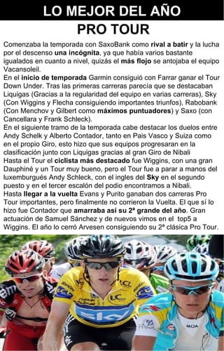 LO MEJOR DEL AÑO Comenzaba la temporada con SaxoBank como  rival a batir  y la lucha por el descenso  una incógnita , ya que había varios bastante igualados en cuanto a nivel, quizás el  más flojo  se antojaba el equipo Vacansoleil.  En el  inicio de temporada  Garmin consiguió con Farrar ganar el Tour Down Under. Tras las primeras carreras parecía que se destacaban Liquigas (Gracias a la regularidad del equipo en varias carreras), Sky (Con Wiggins y Flecha consiguiendo importantes triunfos), Rabobank (Con Menchov y Gilbert como  máximos puntuadores ) y Saxo (con Cancellara y Frank Schleck). En el siguiente tramo de la temporada cabe destacar los duelos entre Andy Schelk y Alberto Contador, tanto en Pais Vasco y Suiza como en el propio Giro, esto hizo que sus equipos progresaran en la clasificación junto con Liquigas gracias al gran Giro de Nibali Hasta el Tour el  ciclista más destacado  fue Wiggins, con una gran Dauphiné y un Tour muy bueno, pero el Tour fue a parar a manos del luxemburgués Andy Schleck, con el ingles del  Sky  en el segundo puesto y en el tercer escalón del podio encontramos a Nibali. Hasta  llegar a la vuelta  Evans y Purito ganaban dos carreras Pro Tour importantes, pero finalmente no corrieron la Vuelta. El que sí lo hizo fue Contador que  amarraba así su 2ª grande del año . Gran actuación de Samuel Sánchez y de nuevos vimos en el  top5 a Wiggins. El año lo cerró Arvesen consiguiendo su 2ª clásica Pro Tour. PRO TOUR 