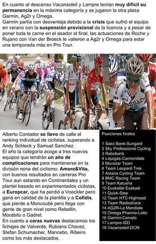 Posiciones finales 1 Saxo Bank-Sungard  2 Sky Professional Cycling  3 Rabobank  4 Liquigas-Cannondale  5 Movistar Team  6 Team Leopard Trek 7 Astana Cycling Team  8 BMC Racing Team  9 Team Katusha  10 Euskaltel Euskadi  11 Quick-Step  12 Team HTC-Highroad  13 Team Radioshack  14 AG2R-La Mondiale  15 Omega Pharma-Lotto  16 Garmin-Cervelo  17 Lampre-ISD  18 Vacansoleil-DCM  En cuanto al descenso Vacansoleil y Lampre tenían  muy difícil su permanencia  en la máxima categoría y se jugaron la otra plaza Garmin, Ag2r y Omega. Garmin partía con desventaja debido a la  crisis  que sufrió el equipo en verano con la  suspensión provisional  de la licencia y a pesar de poner toda la carne en el asador al final, las actuaciones de Roche y Rujano con Van der Broeck le valieron a Ag2r y Omega para estar una temporada más en Pro Tour. Alberto Contador  se llevo  de calle el ranking individual de ciclistas, superando a Andy Schleck y Samuel Sanchez. El año la categoría acoge a tres nuevos equipos que tendrán  un año de complicaciones  para mantenerse en la división reina del ciclismo:  Amore&Vita,  con buenos resultados en carreras Pro Tour aun estando en Continentales y un plantel basado en experimentados ciclistas, a  Europcar,  que ha perdió a Voeckler pero gana en calidad de la plantilla y a  Cofidis , que pierde a Moncoutié pero llega con gente de gran nivel como Rebellin, Morabito o Gadret. En cuanto a  caras nuevas  destacamos los fichajes de Valverde, Rubiano Chavez, Stefan Schumacher, Mancebo, Ribeiro como los más destacados. 