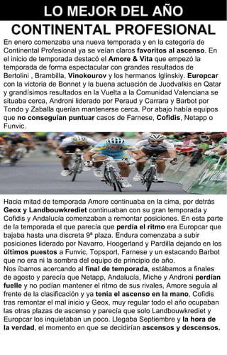 3 En enero comenzaba una nueva temporada y en la categoría de Continental Profesional ya se veían claros  favoritos al ascenso . En el inicio de temporada destacó el  Amore & Vita  que empezó la temporada de forma espectacular con grandes resultados de Bertolini , Brambilla,  Vinokourov  y los hermanos Iglinskiy.  Europcar  con la victoria de Bonnet y la buena actuación de Juodvalkis en Qatar y grandísimos resultados en la Vuelta a la Comunidad Valenciana se situaba cerca, Androni liderado por Peraud y Carrara y Barbot por Tondo y Zaballa querían mantenerse cerca. Por abajo había equipos que  no conseguían puntuar  casos de Farnese,  Cofidis , Netapp o Funvic.  Hacia mitad de temporada Amore continuaba en la cima, por detrás  Geox y Landbouwkrediet  continuaban con su gran temporada y Cofidis y Andalucía comenzaban a remontar posiciones. En esta parte de la temporada el que parecía que  perdía el ritmo  era Europcar que bajaba hasta una discreta 9ª plaza. Endura comenzaba a subir posiciones liderado por Navarro, Hoogerland y Pardilla dejando en los  últimos puestos  a Funvic, Topsport, Farnese y un estacando Barbot que no era ni la sombra del equipo de principio de año. Nos íbamos acercando al  final de temporada , estábamos a finales de agosto y parecía que Netapp, Andalucía, Miche y Androni  perdían fuelle  y no podían mantener el ritmo de sus rivales, Amore seguía al frente de la clasificación y ya  tenía el ascenso en la mano , Cofidis tras remontar el mal inicio y Geox, muy regular todo el año ocupaban las otras plazas de ascenso y parecía que solo Landbouwkrediet y Europcar los inquietaban un poco. Llegaba Septiembre y  la hora de la verdad , el momento en que se decidirían  ascensos y descensos.   LO MEJOR DEL AÑO CONTINENTAL PROFESIONAL 