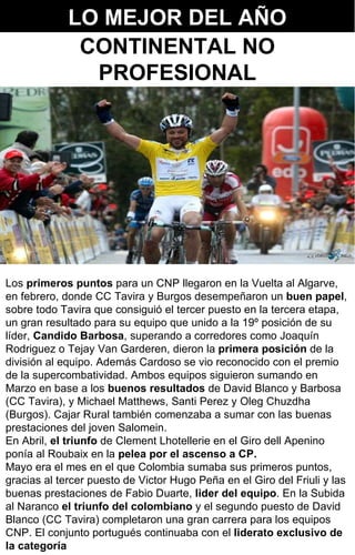 LO MEJOR DEL AÑO Los  primeros puntos  para un CNP llegaron en la Vuelta al Algarve, en febrero, donde CC Tavira y Burgos desempeñaron un  buen papel , sobre todo Tavira que consiguió el tercer puesto en la tercera etapa, un gran resultado para su equipo que unido a la 19º posición de su líder,  Candido Barbosa , superando a corredores como Joaquín Rodriguez o Tejay Van Garderen, dieron la  primera posición  de la división al equipo. Además Cardoso se vio reconocido con el premio de la supercombatividad. Ambos equipos siguieron sumando en Marzo en base a los  buenos resultados  de David Blanco y Barbosa (CC Tavira), y Michael Matthews, Santi Perez y Oleg Chuzdha (Burgos). Cajar Rural también comenzaba a sumar con las buenas prestaciones del joven Salomein. En Abril,  el triunfo  de Clement Lhotellerie en el Giro dell Apenino ponía al Roubaix en la  pelea por el ascenso a CP.  Mayo era el mes en el que Colombia sumaba sus primeros puntos, gracias al tercer puesto de Victor Hugo Peña en el Giro del Friuli y las buenas prestaciones de Fabio Duarte,  lider del equipo . En la Subida al Naranco  el triunfo del colombiano  y el segundo puesto de David Blanco (CC Tavira) completaron una gran carrera para los equipos CNP. El conjunto portugués continuaba con el  liderato exclusivo de la categoría CONTINENTAL NO PROFESIONAL 
