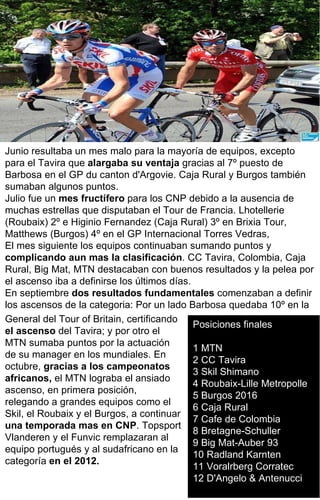 Posiciones finales 1 MTN 2 CC Tavira  3 Skil Shimano  4 Roubaix-Lille Metropolle  5 Burgos 2016  6 Caja Rural  7 Cafe de Colombia  8 Bretagne-Schuller  9 Big Mat-Auber 93  10 Radland Karnten 11 Voralrberg Corratec  12 D'Angelo & Antenucci Junio resultaba un mes malo para la mayoría de equipos, excepto para el Tavira que  alargaba su ventaja  gracias al 7º puesto de Barbosa en el GP du canton d'Argovie. Caja Rural y Burgos también sumaban algunos puntos. Julio fue un  mes fructífero  para los CNP debido a la ausencia de muchas estrellas que disputaban el Tour de Francia. Lhotellerie (Roubaix) 2º e Higinio Fernandez (Caja Rural) 3º en Brixia Tour, Matthews (Burgos) 4º en el GP Internacional Torres Vedras, El mes siguiente los equipos continuaban sumando puntos y  complicando aun mas la clasificación . CC Tavira, Colombia, Caja Rural, Big Mat, MTN destacaban con buenos resultados y la pelea por el ascenso iba a definirse los últimos días. En septiembre  dos resultados fundamentales  comenzaban a definir los ascensos de la categoria: Por un lado Barbosa quedaba 10º en la General del Tour of Britain, certificando  el ascenso  del Tavira; y por otro el MTN sumaba puntos por la actuación de su manager en los mundiales. En octubre,  gracias a los campeonatos africanos,  el MTN lograba el ansiado ascenso, en primera posición, relegando a grandes equipos como el Skil, el Roubaix y el Burgos, a continuar  una temporada mas en CNP . Topsport Vlanderen y el Funvic remplazaran al equipo portugués y al sudafricano en la categoría  en el 2012. 