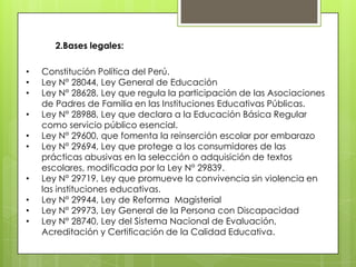 2.Bases legales:
•
•
•
•
•
•
•
•
•
•

Constitución Política del Perú.
Ley N° 28044, Ley General de Educación
Ley N° 28628, Ley que regula la participación de las Asociaciones
de Padres de Familia en las Instituciones Educativas Públicas.
Ley N° 28988, Ley que declara a la Educación Básica Regular
como servicio público esencial.
Ley N° 29600, que fomenta la reinserción escolar por embarazo
Ley N° 29694, Ley que protege a los consumidores de las
prácticas abusivas en la selección o adquisición de textos
escolares, modificada por la Ley N° 29839.
Ley N° 29719, Ley que promueve la convivencia sin violencia en
las instituciones educativas.
Ley N° 29944, Ley de Reforma Magisterial
Ley N° 29973, Ley General de la Persona con Discapacidad
Ley N° 28740, Ley del Sistema Nacional de Evaluación,
Acreditación y Certificación de la Calidad Educativa.

 