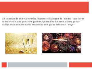 En la noche de año viejo varios jóvenes se disfrazan de "viudas" que lloran
la muerte del año que se va quemar y piden una limosna, dinero que se
utiliza en la compra de los materiales con que se fabrica el "viejo"
 