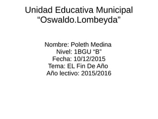 Unidad Educativa Municipal
“Oswaldo.Lombeyda”
Nombre: Poleth Medina
Nivel: 1BGU “B”
Fecha: 10/12/2015
Tema: EL Fin De Año
Año lectivo: 2015/2016
 
