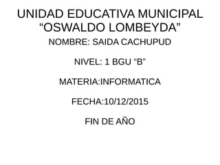 UNIDAD EDUCATIVA MUNICIPAL
“OSWALDO LOMBEYDA”
NOMBRE: SAIDA CACHUPUD
NIVEL: 1 BGU “B”
MATERIA:INFORMATICA
FECHA:10/12/2015
FIN DE AÑO
 