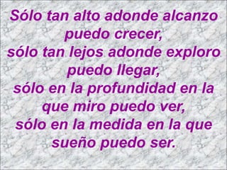 Sólo tan alto adonde alcanzo
         puedo crecer,
sólo tan lejos adonde exploro
         puedo llegar,
 sólo en la profundidad en la
     que miro puedo ver,
 sólo en la medida en la que
       sueño puedo ser.
 
