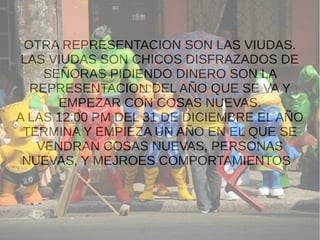 OTRA REPRESENTACION SON LAS VIUDAS.
LAS VIUDAS SON CHICOS DISFRAZADOS DE
SEÑORAS PIDIENDO DINERO SON LA
REPRESENTACION DEL AÑO QUE SE VA Y
EMPEZAR CON COSAS NUEVAS.
A LAS 12:00 PM DEL 31 DE DICIEMBRE EL AÑO
TERMINA Y EMPIEZA UN AÑO EN EL QUE SE
VENDRAN COSAS NUEVAS, PERSONAS
NUEVAS, Y MEJROES COMPORTAMIENTOS