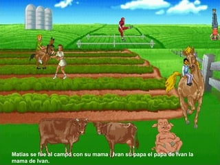 Matias se fue al campo con su mama , Ivan su papa el papa de Ivan la mama de Ivan.  