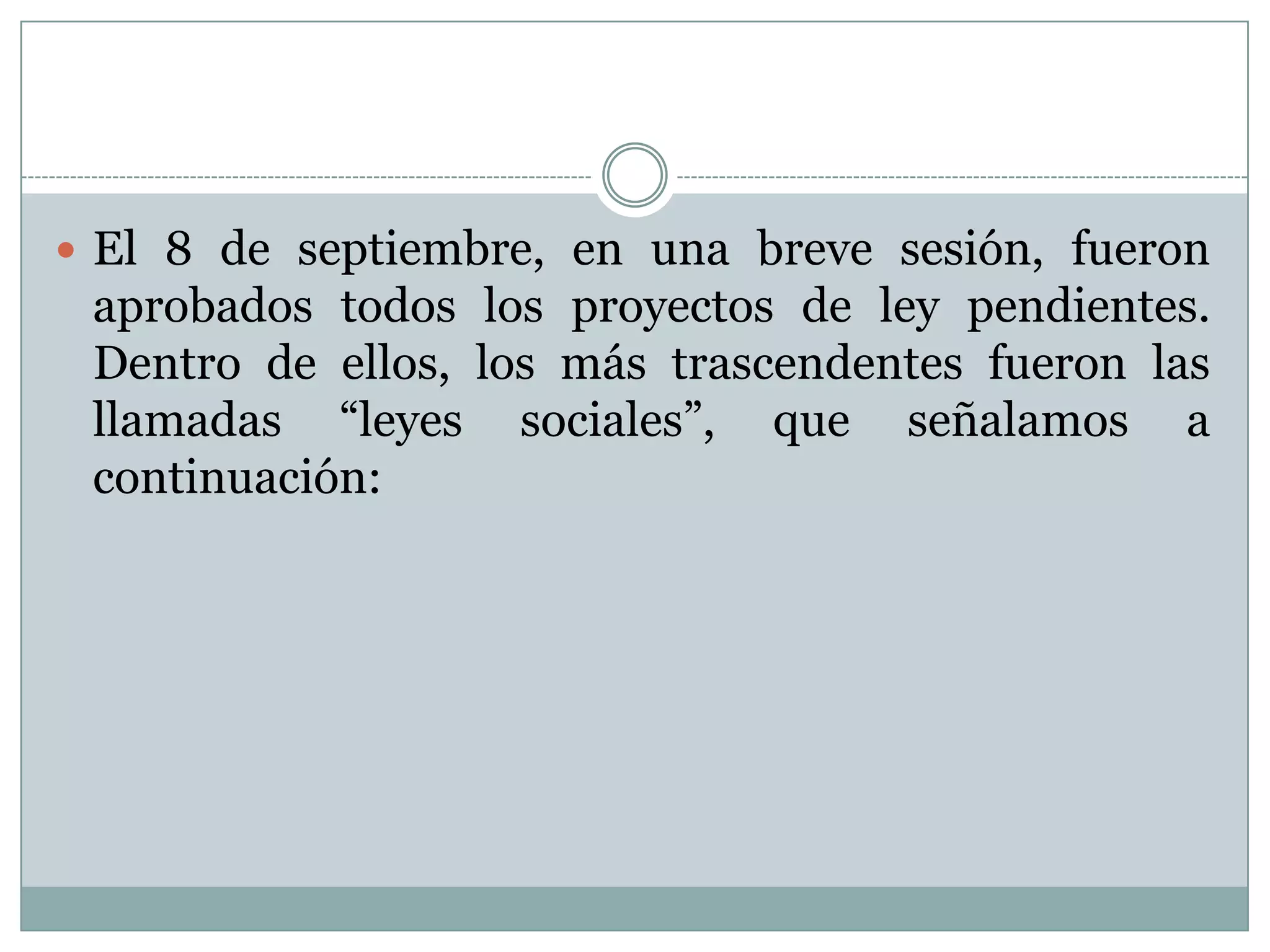  El 8 de septiembre, en una breve sesión, fueron
 aprobados todos los proyectos de ley pendientes.
 Dentro de ellos, los más trascendentes fueron las
 llamadas “leyes sociales”, que señalamos a
 continuación:
 