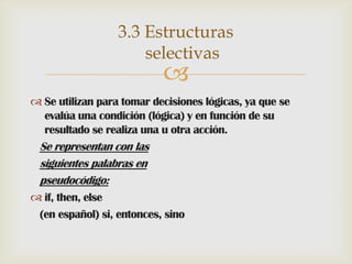 3.3 Estructuras
selectivas



 Se utilizan para tomar decisiones lógicas, ya que se
evalúa una condición (lógica) y en función de su
resultado se realiza una u otra acción.

Se representan con las
siguientes palabras en
pseudocódigo:
 if, then, else
(en español) si, entonces, sino

 