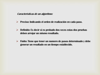 Características de un algoritmo:
 Preciso: Indicando el orden de realización en cada paso.
 Definido: Es decir si es probado dos veces estas dos pruebas
deben arrojar un mismo resultado.
 Finito: Tiene que tener un numero de pasos determinado y debe
generar un resultado en un tiempo establecido.

 
