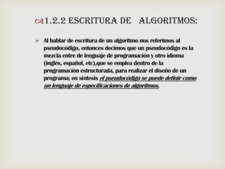 1.2.2 ESCRITURA DE ALGORITMOS:
 Al hablar de escritura de un algoritmo nos referimos al
pseudocódigo, entonces decimos que un pseudocódigo es la
mezcla entre de lenguaje de programación y otro idioma
(inglés, español, etc),que se emplea dentro de la
programación estructurada, para realizar el diseño de un
programa; en síntesis el pseudocódigo se puede definir como

un lenguaje de especificaciones de algoritmos.

 