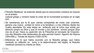 Filosofía Medieval se extiende desde que la cosmovisión cristiana se impone
en el ámbito
cultural griego y romano hasta la crisis de la humanidad europea en el siglo
XVI.
Se caracteriza por la fe que, siendo compartida de modo casi unánime,
genera una nueva unidad en torno a la temática y a los criterios desde los
cuales abordarla. En esta etapa se entiende que el único que existe por
derecho propio es Dios y que el mundo y los hombres somos porque Dios
nos da el ser. Hace su aparición (en la Filosofía) el concepto de Creación.
Los dos filósofos más destacados de este período fueron: Agustín de Hipona
(354-430) y Tomás de Aquino (1225-1274).
Diferencia de lo que había ocurrido con la filosofía griega, que había
centrado su reflexión en torno a la determinación del objeto, la filosofía
medieval centrará su interés en Dios.
 