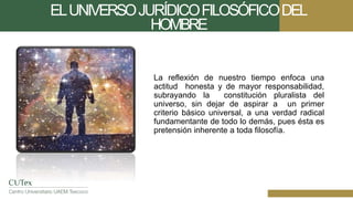 ELUNIVERSOJURÍDICOFILOSÓFICODEL
HOMBRE
La reflexión de nuestro tiempo enfoca una
actitud honesta y de mayor responsabilidad,
subrayando la constitución pluralista del
universo, sin dejar de aspirar a un primer
criterio básico universal, a una verdad radical
fundamentante de todo lo demás, pues ésta es
pretensión inherente a toda filosofía.
 