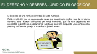 EL DERECHO Y DEBERES JURÍDICO FILOSÓFICOS
El derecho es una forma objetivada de vida humana.
Está constituido por un conjunto de ideas que constituyen reglas para la conducta
humana, que fueron fabricadas por unos hombres, que se han objetivado en
preceptos legislativos o costumbres jurídicas, que han adquirido una consistencia
propia y autónoma, pareja a la de los objetos ideales.
 