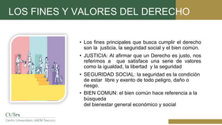 LOS FINES Y VALORES DEL DERECHO
• Los fines principales que busca cumplir el derecho
son la justicia, la seguridad social y el bien común.
• JUSTICIA: Al afirmar que un Derecho es justo, nos
referimos a que satisface una serie de valores
como la igualdad, la libertad y la seguridad
• SEGURIDAD SOCIAL: la seguridad es la condición
de estar libre y exento de todo peligro, daño o
riesgo.
• BIEN COMUN: el bien común hace referencia a la
búsqueda
del bienestar general económico y social
 
