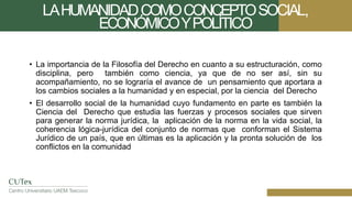 LAHUMANIDADCOMOCONCEPTOSOCIAL,
ECONÓMICOYPOLÍTICO
• La importancia de la Filosofía del Derecho en cuanto a su estructuración, como
disciplina, pero también como ciencia, ya que de no ser así, sin su
acompañamiento, no se lograría el avance de un pensamiento que aportara a
los cambios sociales a la humanidad y en especial, por la ciencia del Derecho
• El desarrollo social de la humanidad cuyo fundamento en parte es también la
Ciencia del Derecho que estudia las fuerzas y procesos sociales que sirven
para generar la norma jurídica, la aplicación de la norma en la vida social, la
coherencia lógica-jurídica del conjunto de normas que conforman el Sistema
Jurídico de un país, que en últimas es la aplicación y la pronta solución de los
conflictos en la comunidad
 