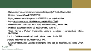 • https://encolombia.com/derecho/revistajurisdiction/jurisdictio44/metodologia-juridica/
• http://dadun.unav.edu/handle/10171/12776
• https://gradoceroprensa.wordpress.com/2018/01/25/los-fines-del-derecho/
• https://www.azc.uam.mx/publicaciones/alegatos/pdfs/67/74-06.pdf
• BobbioNorberto, Contribuciónunala teoría delderechoMadrid, Debate,1990.
• DiazElías,SociologíayfilosofíadelderechoMadrid,T
auro,1971.
• García Máynez , Postular ivismojurídico ,realismo sociológico y iusnaturalismo, México,
UNAM,1986.
-,IntroducciónAlabama estudio delderecho39a.ed., MéxicoPorrúa 1988.
-,Filosofía delderecho6a.ed., MéxicoPorrúa1989.
• KANT
, Emmanuel Crítica Delaware la razón pura, T
eoría pura del derecho 5a. ed., México UNAM,
1986.
 