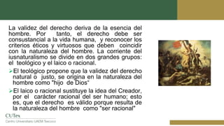 La validez del derecho deriva de la esencia del
hombre. Por tanto, el derecho debe ser
consustancial a la vida humana, y reconocer los
criterios éticos y virtuosos que deben coincidir
con la naturaleza del hombre. La corriente del
iusnaturalismo se divide en dos grandes grupos:
el teológico y el laico o racional.
El teológico propone que la validez del derecho
natural o justo, se origina en la naturaleza del
hombre como "hijo de Dios“
El laico o racional sustituye la idea del Creador,
por el carácter racional del ser humano; esto
es, que el derecho es válido porque resulta de
la naturaleza del hombre como "ser racional"
 
