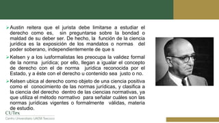 Austin reitera que el jurista debe limitarse a estudiar el
derecho como es, sin preguntarse sobre la bondad o
maldad de su deber ser. De hecho, la función de la ciencia
jurídica es la exposición de los mandatos o normas del
poder soberano, independientemente de que s
Kelsen y a los iusformalistas les preocupa la validez formal
de la norma jurídica; por ello, llegan a igualar el concepto
de derecho con el de norma jurídica reconocida por el
Estado, y a éste con el derecho u contenido sea justo o no.
Kelsen ubica al derecho como objeto de una ciencia positiva
como el conocimiento de las normas jurídicas, y clasifica a
la ciencia del derecho dentro de las ciencias normativas, ya
que utiliza el método normativo para señalar cuáles son las
normas jurídicas vigentes o formalmente válidas, materia
de estudio.
 