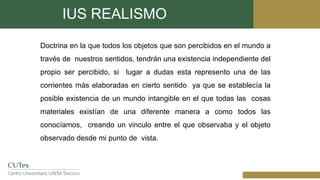 IUS REALISMO
Doctrina en la que todos los objetos que son percibidos en el mundo a
través de nuestros sentidos, tendrán una existencia independiente del
propio ser percibido, si lugar a dudas esta represento una de las
corrientes más elaboradas en cierto sentido ya que se establecía la
posible existencia de un mundo intangible en el que todas las cosas
materiales existían de una diferente manera a como todos las
conocíamos, creando un vinculo entre el que observaba y el objeto
observado desde mi punto de vista.
 