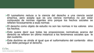 El iusrealismo reduce a la ciencia del derecho a una ciencia social
empírica, pero acepta que es una ciencia normativa no por estar
compuesta de normas vigentes sino porque los hechos sociales se
refieren forzosamente a esas normas
El derecho como objeto de estudio no son las normas ni los valores sino
los hechos.
Esto quiere decir que todas las proposiciones normativas acerca del
derecho se refieren en última instancia a los fenómenos sociales que le
dan sustento.
Esta doctrina se olvida al igual que el iusformalismo del contenido ético
que debe perseguir el derecho.
 