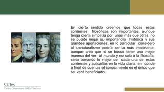 En cierto sentido creemos que todas estas
corrientes filosóficas son importantes, aunque
tenga cierta simpatía por unas más que otras, no
se puede negar su importancia histórica y sus
grandes aportaciones, en lo particular considero
al iusnaturalismo podría ser la más importante,
aunque creo que si se busca tener una mejor
manera del ver al mundo y no solo a la filosofía,
seria tomando lo mejor de cada una de estas
corrientes y aplicarlas en la vida diaria, en donde
a final de cuentas el conocimiento es el único que
se verá beneficiado.
 