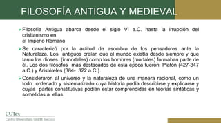 FILOSOFÍA ANTIGUA Y MEDIEVAL
Filosofía Antigua abarca desde el siglo VI a.C. hasta la irrupción del
cristianismo en
el Imperio Romano
Se caracterizó por la actitud de asombro de los pensadores ante la
Naturaleza. Los antiguos creían que el mundo existía desde siempre y que
tanto los dioses (inmortales) como los hombres (mortales) formaban parte de
él. Los dos filósofos más destacados de esta época fueron: Platón (427-347
a.C.) y Aristóteles (384- 322 a.C.).
Consideraron al universo y la naturaleza de una manera racional, como un
todo ordenado y sistematizado cuya historia podía describirse y explicarse y
cuyas partes constitutivas podían estar comprendidas en teorías sintéticas y
sometidas a ellas.
 