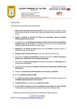 Estimada familia:
Aprovechamos esta comunicación para informarles que:
1. Último día de matriculación 30 de junio de 2016. Para las familias que se incorporan al centro
el último día de entrega de la solicitud para Programa de Préstamo de libros de textos será el 27
de junio.
2. Urgente: La petición de reducción de Precios (con anterioridad becas de Comedor)
termina el plazo el día 30 de Junio.
3. Las familias que se han beneficiado del préstamo de libros durante el curso escolar deberán
entregarlos antes del 21 de junio en la secretaria del centro. En caso de no realizar dicha
entrega no podrán beneficiarse para los próximos cursos.
4. Solicitamos a las familias los libros de 3,4, 5 y 6º de Primaria. Queremos realizan un
intercambio para ayudar a las familias.
5. Entrega de notas E. Primaria 24 de junio. Primer ciclo, segundo ciclo y tercer ciclo.
6. Convocatoria de reunión con las familias de alumnos/as nuevos en E. Infantil 3 años para el
próximo curso. Día 29 a las 9:15 en la sala de audiovisuales.
7. Convocatoria de reunión con las familias de alumnos/as matriculados en 1º de Primaria para la
primera semana de septiembre.
8. Aquellas familias interesadas en la utilización del servicio de comedor deben solicitarlo antes
del 30 de junio.
9. Peticiones de reposición del uniforme deportivo en el mes junio y septiembre.
10. No se han publicado las Becas de NEE
11. En el tablón de anuncios están publicados los listados de las solicitudes admitidas en las
actividades extraescolares para el curso próximo
12. El listado de libros para el próximo curso a partir del 1 de julio.
13. El curso 2016-17 comenzará el día 8 de septiembre, aunque todavía no está confirmado.
Próximamente enviaremos el calendario escolar por email y/o ver en el blog del centro.
Esperamos que esta información general sea de vuestro interés. Felices vacaciones
EL DIRECTOR DEL CENTRO
Blog del centro: http://percherofernandodelosrios.blogspot.com/
CONSEJERÍA DE EDUCACIÓN
COLEGIO FERNANDO DE LOS RÍOS
Código: 28032456
Avda. de las Fuerzas Armadas Nº 4.
28901 Getafe. MADRID.
Tfno91 6 81 79 89—fax:91 6 83 98 15
Em@il:cp.fernandodelosrios.getafe@educa.madrid
.org