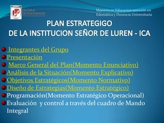 Maestria en Educacion mención en
                               Edumática y Docencia Universitaria




 Integrantes del Grupo
Presentación
 Marco General del Plan(Momento Enunciativo)
Análisis de la Situación(Momento Explicativo)
Objetivos Estratégicos(Momento Normativo)
Diseño de Estrategias(Momento Estratégico)
Programación(Momento Estratégico Operacional)
Evaluación y control a través del cuadro de Mando
Integral
 