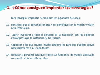 1.- ¿Cómo consiguen implantar las estrategias?

    Para conseguir implantar ,tomaremos los siguientes Acciones:

1.1 Conseguir que el personal conozca y se identifique con la Misión y Visión
    de la Institución.

1.2 Lograr involucrar a todo el personal de la institución con los objetivos
    estratégicos que la institución se ha trazado.

1.3 Capacitar a los que ocupan niveles jefatura les para que puedan apoyar
    adecuadamente a sus subalternos.

1.4 Preparar al personal para que realice sus funciones de manera adecuada
    en relación al desarrollo del plan.
 