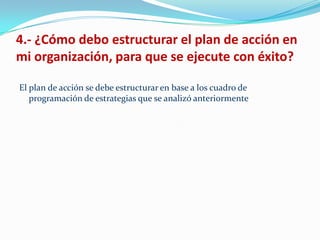 4.- ¿Cómo debo estructurar el plan de acción en
mi organización, para que se ejecute con éxito?

El plan de acción se debe estructurar en base a los cuadro de
   programación de estrategias que se analizó anteriormente
 