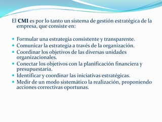 El CMI es por lo tanto un sistema de gestión estratégica de la
  empresa, que consiste en:

 Formular una estrategia consistente y transparente.
 Comunicar la estrategia a través de la organización.
 Coordinar los objetivos de las diversas unidades
  organizacionales.
 Conectar los objetivos con la planificación financiera y
  presupuestaria.
 Identificar y coordinar las iniciativas estratégicas.
 Medir de un modo sistemático la realización, proponiendo
  acciones correctivas oportunas.
 