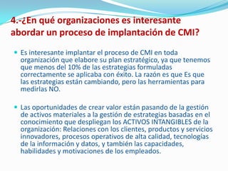 4.-¿En qué organizaciones es interesante
abordar un proceso de implantación de CMI?
 Es interesante implantar el proceso de CMI en toda
  organización que elabore su plan estratégico, ya que tenemos
  que menos del 10% de las estrategias formuladas
  correctamente se aplicaba con éxito. La razón es que Es que
  las estrategias están cambiando, pero las herramientas para
  medirlas NO.

 Las oportunidades de crear valor están pasando de la gestión
  de activos materiales a la gestión de estrategias basadas en el
  conocimiento que despliegan los ACTIVOS INTANGIBLES de la
  organización: Relaciones con los clientes, productos y servicios
  innovadores, procesos operativos de alta calidad, tecnologías
  de la información y datos, y también las capacidades,
  habilidades y motivaciones de los empleados.
 