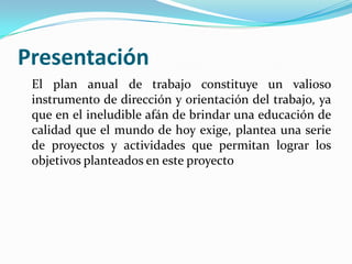 Presentación
 El plan anual de trabajo constituye un valioso
 instrumento de dirección y orientación del trabajo, ya
 que en el ineludible afán de brindar una educación de
 calidad que el mundo de hoy exige, plantea una serie
 de proyectos y actividades que permitan lograr los
 objetivos planteados en este proyecto
 