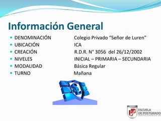 Información General
   DENOMINACIÓN   Colegio Privado “Señor de Luren”
   UBICACIÓN      ICA
   CREACIÓN       R.D.R. N° 3056 del 26/12/2002
   NIVELES        INICIAL – PRIMARIA – SECUNDARIA
   MODALIDAD      Básica Regular
   TURNO          Mañana
 