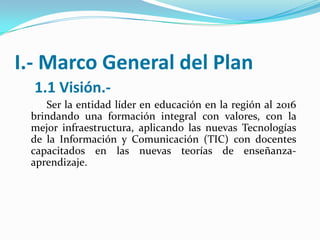 I.- Marco General del Plan
  1.1 Visión.-
    Ser la entidad líder en educación en la región al 2016
 brindando una formación integral con valores, con la
 mejor infraestructura, aplicando las nuevas Tecnologías
 de la Información y Comunicación (TIC) con docentes
 capacitados en las nuevas teorías de enseñanza-
 aprendizaje.
 